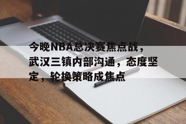 今晚NBA总决赛焦点战，武汉三镇内部沟通，态度坚定，轮换策略成焦点的简单介绍-开云在线